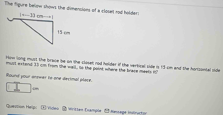 The figure below shows the dimensions of a closet rod holder:
How long must the brace be on the closet rod holder if the vertical side is 15 cm and the horizontal side
must extend 33 cm from the wall, to the point where the brace meets it?
Round your answer to one decimal place.
cm
Question Help: Video Written Example Message instructor