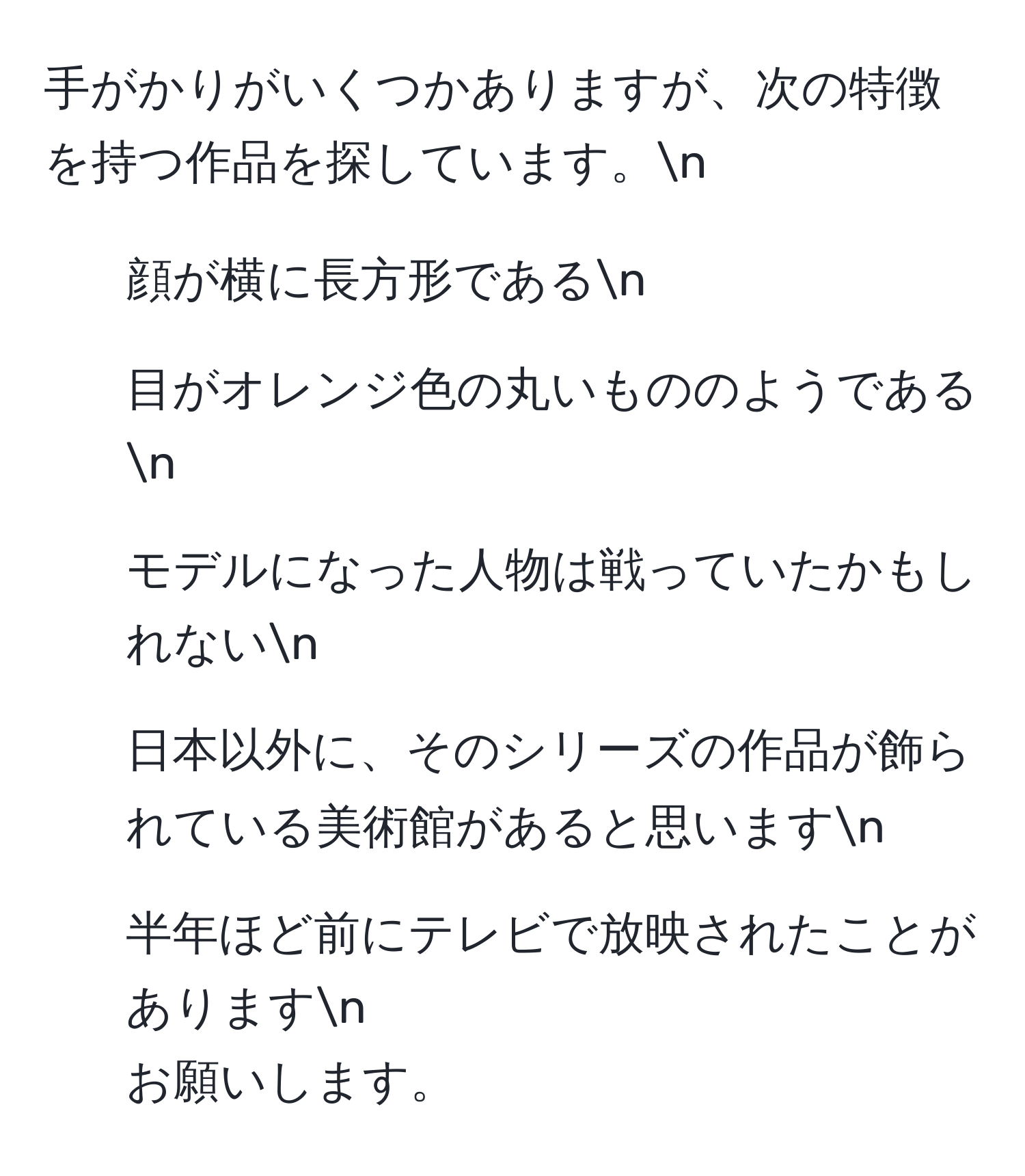 手がかりがいくつかありますが、次の特徴を持つ作品を探しています。n
- 顔が横に長方形であるn
- 目がオレンジ色の丸いもののようであるn
- モデルになった人物は戦っていたかもしれないn
- 日本以外に、そのシリーズの作品が飾られている美術館があると思いますn
- 半年ほど前にテレビで放映されたことがありますn
お願いします。