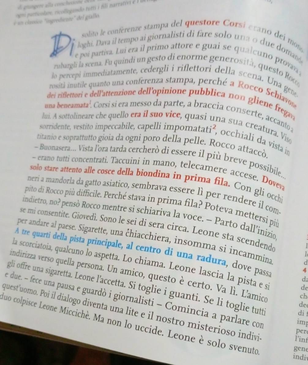 ogni particolare, ricollegando tutti i fili narrativ é    
é un classíico "ingrediente" del giallo.
solito le conferenze stampa del questore Corsi erano d í m
loghi. Dava il tempo ai giornalisti di fare solo una o due domand
e poi partiva. Lui era il primo attore e guai se qualcuno provava 
rubargli la scena. Fu quindi un gesto di enorme generosità, questo Ro
lo percepi immediatamente, cedergli i riflettori della scena. Una gene
rositá inutile quanto una conferenza stampa, perché a Rocco Schiavon
dei riflettori e dell'attenzione dell’opinione pubblica non gliene fregava
una beneamata'. Corsi si era messo da parte, a braccia conserte, accanto a
lui. A sottolineare che quello era il suo vice, quasi una sua creatura. Viso
sorridente, vestito impeccabile, capelli impomatati², occhiali da vista in
titanio e soprattutto gioia da ogni poro della pelle. Rocco attaccò.
- Buonasera... Vista l’ora tarda cercherò di essere il più breve possibile..
- erano tutti concentrati. Taccuini in mano, telecamere accese. Doveva
solo stare attento alle cosce della biondina in prima fila. Con gli occhi
neri a mandorla da gatto asiatico, sembrava essere lì per rendere il com.
pito di Rocco più difficile. Perché stava in prima fila? Poteva mettersi più
indietro, no? pensò Rocco mentre si schiariva la voce. - Parto dall’inizio
se mi consentite. Giovedì. Sono le sei di sera circa. Leone sta scendendo  I
per andare al paese. Sigarette, una chiacchiera, insomma si incammina d
A tre quarti della pista principale, al centro di una radura, dove passa d
la scorciatoia, qualcuno lo aspetta. Lo chiama. Leone lascia la pista e s de
4
indirizza verso quella persona. Un amico, questo è certo. Va lì. Lamico de
gli offre una sigaretta. Leone l’accetta. Si toglie i guanti. Se li toglie tutt
ch
e due. - fece una pausa e guardò i giornalisti - Comincia a parlare con
quest'uomo. Poi il dialogo diventa una lite e il nostro misterioso indivi
di 
imp
duo colpisce Leone Miccichè. Ma non lo uccide. Leone è solo svenuto
per
l'inf
gene
indiv