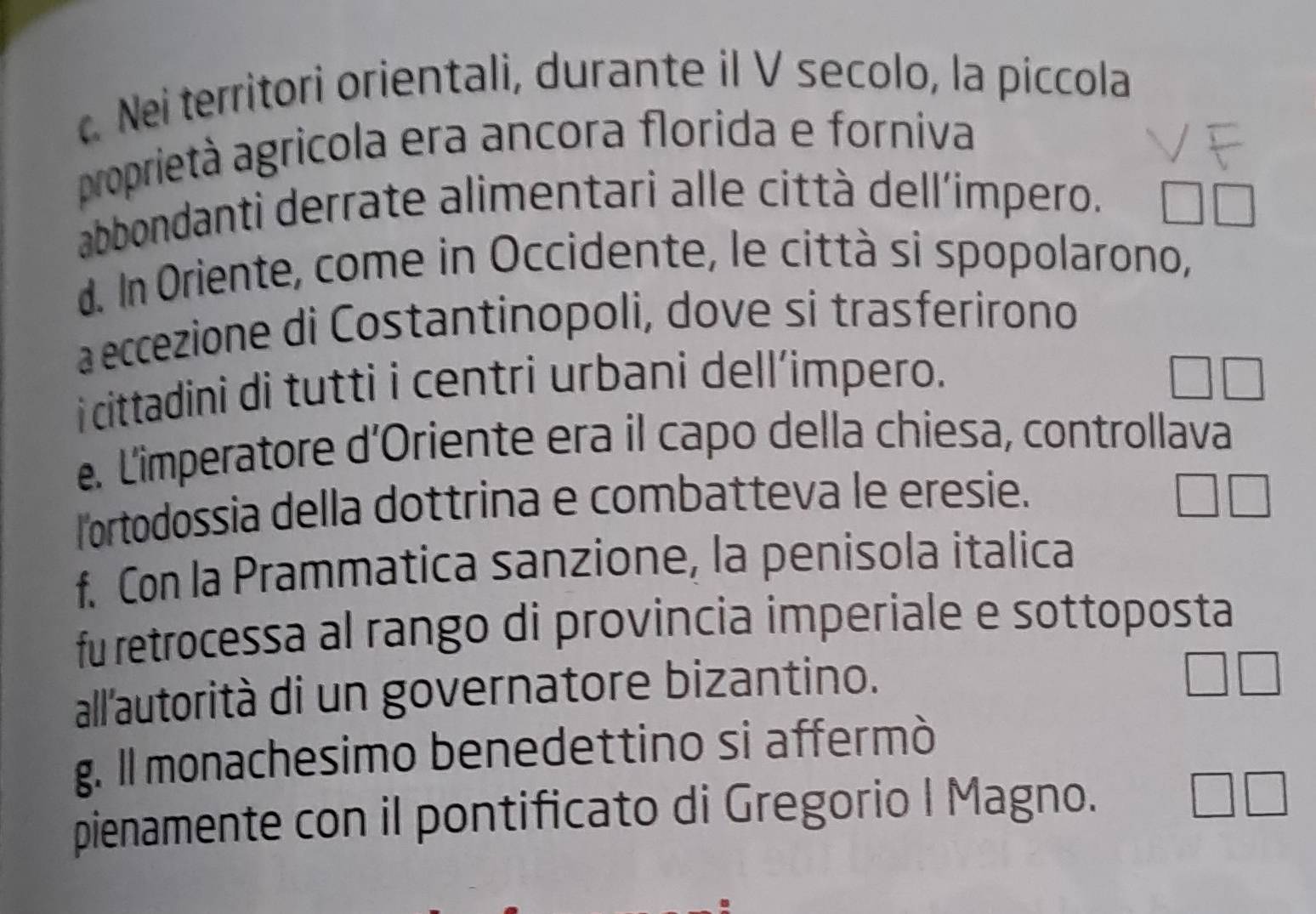 Nei territori orientali, durante il V secolo, la piccola 
proprietà agricola era ancora florida e forniva 
abbondanti derrate alimentari alle città dell'impero. 
d. In Oriente, come in Occidente, le città si spopolarono, 
a eccezione di Costantinopoli, dove si trasferirono 
i cittadini di tutti i centri urbani dell’impero. 
e. Limperatore d'Oriente era il capo della chiesa, controllava 
lortodossia della dottrina e combatteva le eresie. 
f. Con la Prammatica sanzione, la penisola italica 
fu retrocessa al rango di provincia imperiale e sottoposta 
all'autorità di un governatore bizantino. 
g. Il monachesimo benedettino si affermò 
pienamente con il pontificato di Gregorio I Magno.