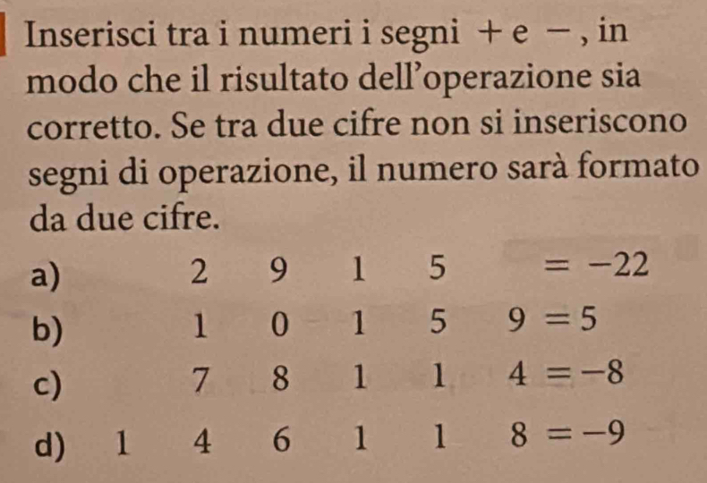 Inserisci tra i numeri i segni + e − , in 
modo che il risultato dell’operazione sia 
corretto. Se tra due cifre non si inseriscono 
segni di operazione, il numero sarà formato 
da due cifre. 
a)
2 9 1 5 =-22
b)
1 0 1 5 9=5
c)
7 8 1 1 4=-8
d) 1 4 6 1 1 8=-9