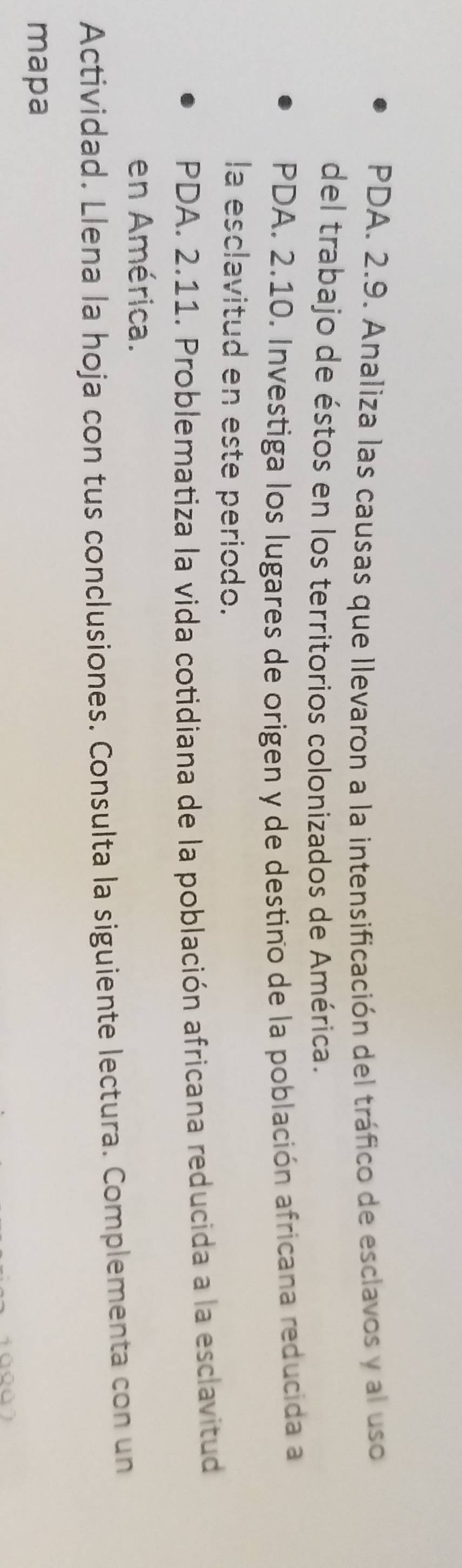 PDA. 2.9. Analiza las causas que llevaron a la intensificación del tráfico de esclavos y al uso 
del trabajo de éstos en los territorios colonizados de América. 
PDA. 2.10. Investiga los lugares de origen y de destino de la población africana reducida a 
la esclavitud en este periodo. 
PDA. 2.11. Problematiza la vida cotidiana de la población africana reducida a la esclavitud 
en América. 
Actividad. Llena la hoja con tus conclusiones. Consulta la siguiente lectura. Complementa con un 
mapa