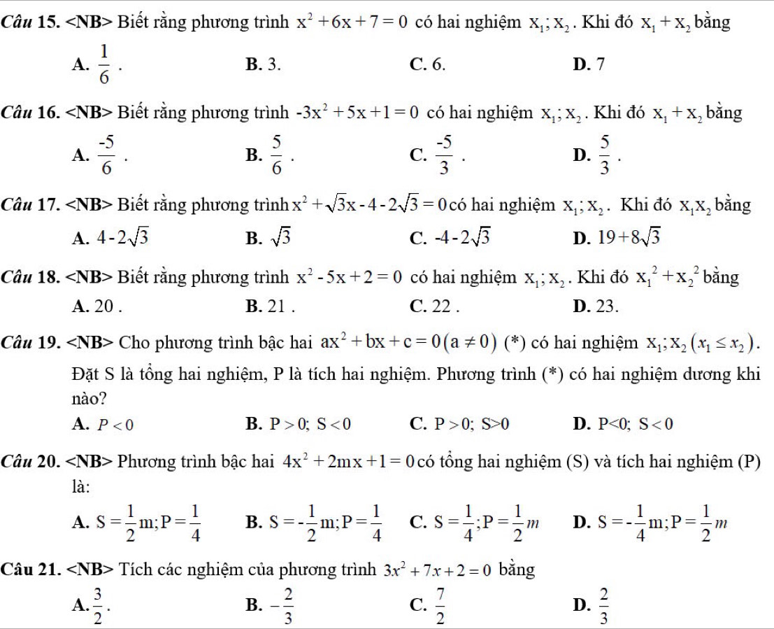 ∠ NB> Biết rằng phương trình x^2+6x+7=0 có hai nghiệm X_1;X_2. Khi đó X_1+X_2 bằng
A.  1/6 · B. 3. C. 6. D. 7
Câu 16. ∠ NB> Biết rằng phương trình -3x^2+5x+1=0 có hai nghiệm X_1;X_2. Khi đó X_1+X_2 bằng
A.  (-5)/6 . B.  5/6 . C.  (-5)/3 . D.  5/3 .
Câu 17. ∠ NB> Biết rằng phương trình x^2+sqrt(3)x-4-2sqrt(3)=0 có hai nghiệm X_1;X_2. Khi đó X_1X_2 bằng
A. 4-2sqrt(3) B. sqrt(3) C. -4-2sqrt(3) D. 19+8sqrt(3)
Câu 18. ∠ NB> Biết rằng phương trình x^2-5x+2=0 có hai nghiệm X_1;X_2. Khi đó x_1^(2+x_2^2 bằng
A. 20 . B. 21 . C. 22 . D. 23.
Câu 19. ∠ NB> Cho phương trình bậc hai ax^2)+bx+c=0(a!= 0) (*) có hai nghiệm X_1;X_2(x_1≤ x_2).
Đặt S là tổng hai nghiệm, P là tích hai nghiệm. Phương trình (*) có hai nghiệm dương khi
nào?
A. P<0</tex> B. P>0;S<0</tex> C. P>0;S>0 D. P<0;S<0</tex>
Câu 20. ∠ NB> Phương trình bậc hai 4x^2+2mx+1=0 có tổng hai nghiệm  (S) và tích hai nghiệm (P)
là:
A. S= 1/2 m;P= 1/4  B. S=- 1/2 m;P= 1/4  C. S= 1/4 ;P= 1/2 m D. S=- 1/4 m;P= 1/2 m
Câu 21. Tích các nghiệm của phương trình 3x^2+7x+2=0 bằng
A.  3/2 . - 2/3   7/2   2/3 
B.
C.
D.