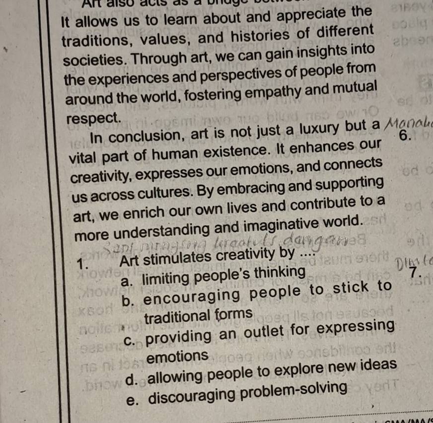 An also acts as a bnd,
It allows us to learn about and appreciate the
traditions, values, and histories of different
societies. Through art, we can gain insights into
the experiences and perspectives of people from
around the world, fostering empathy and mutual
respect.
In conclusion, art is not just a luxury but a
vital part of human existence. It enhances our 6.
creativity, expresses our emotions, and connects
us across cultures. By embracing and supporting
art, we enrich our own lives and contribute to a
more understanding and imaginative world.
1. Art stimulates creativity by ....
a. limiting people’s thinking
7.
b. encouraging people to stick to
traditional forms
c. providing an outlet for expressing
emotions
d. allowing people to explore new ideas
e. discouraging problem-solving