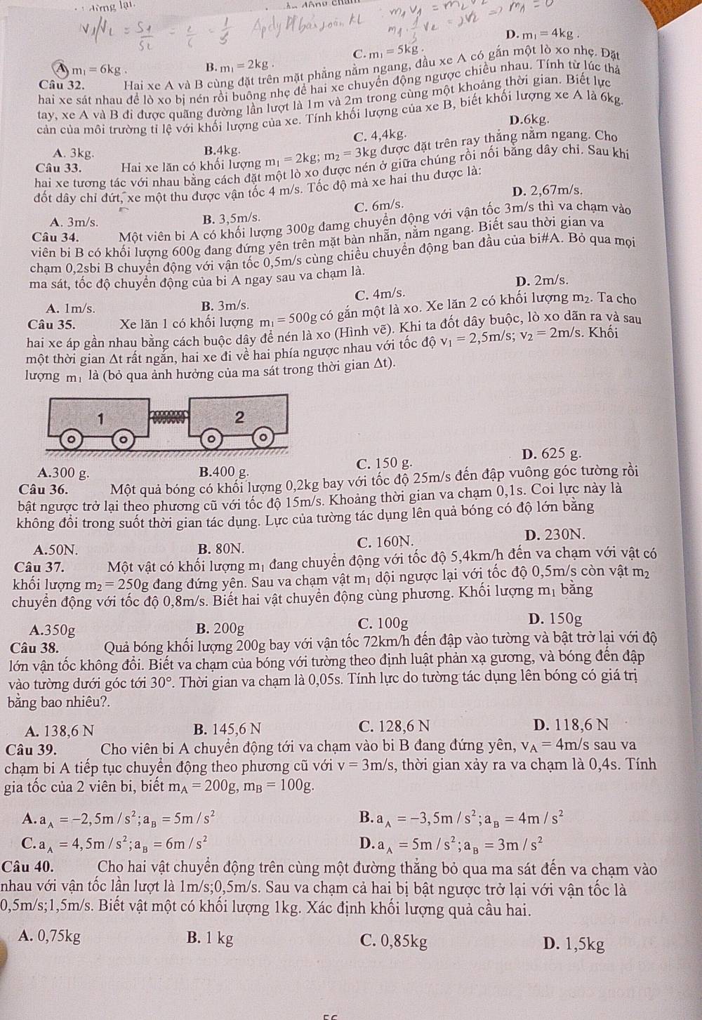 đừng lại,
D. m_1=4kg
C. m_1=5kg
A m_1=6kg
B. m_1=2kg
Câu 32. Hai xe A và B cù
in mặt phẳng nằm ngang, đầu xe A có gắn một lò xo nhẹ. Đặt
hai xe sát nhau đề lò xo bị nén rồi buông nhẹ để hai xe chuyển động ngược chiều nhau. Tính từ lúc thả
tay, xe A và B đi được quãng đường lần lượt là 1m và 2m trong cùng một khoảng thời gian. Biết lực
cản của mồi trường tỉ lệ với khối lượng của xe. Tính khối lượng của xe B, biết khối lượng xe A là 6kg.
D.6kg.
A. 3kg. B.4kg C. 4,4kg.
Câu 33. Hai xe lăn có khối lượng m_1=2kg m_2=3kg được đặt trên ray thắng nằm ngang. Cho
hai xe tương tác với nhau bằng cách đặt một lò xo được nén ở giữa chúng rồi nối bằng dây chỉ. Sau khi
đốt dây chỉ đứt, xe một thu được vận tốc 4 m/s. Tốc độ mà xe hai thu được là:
D. 2,67m/s.
C. 6m/s.
A. 3m/s. B. 3,5m/s.
Câu 34. Một viên bi A có khối lượng 300g đamg chuyển động với vận tốc 3m/s thì va chạm vào
viên bi B có khối lượng 600g đang đứng yên trên mặt bàn nhẫn, nằm ngang. Biết sau thời gian va
cham 0,2sbi B chuyển động với vận tốc 0,5m/s cùng chiều chuyển động ban đầu của bi#A. Bỏ qua mọi
ma sát, tốc độ chuyển động của bi A ngay sau va chạm là.
D. 2m/s.
C. 4m/s.
A. 1m/s. B. 3m/s.
Câu 35. Xe lăn 1 có khối lượng m_1=500g g có gắn một là xo. Xe lăn 2 có khối lượng m₂. Ta cho
hai xe áp gần nhau bằng cách buộc dây để nén là xo (Hình vẽ). Khi ta đốt dây buộc, lò xo dãn ra và sau
tmột thời gian Δt rất ngắn, hai xe đi về hai phía ngược nhau với tốc độ v_1=2,5m/s;v_2=2m/s s. Khối
lượng mh là (bỏ qua ảnh hưởng của ma sát trong thời gian Δt).
D. 625 g.
A.300 g. B.400 g. C. 150 g.
Câu 36. Một quả bóng có khối lượng 0,2kg bay với tốc độ 25m/s đến đập vuông góc tường rồi
bật ngược trở lại theo phương cũ với tốc độ 15m/s. Khoảng thời gian va chạm 0,1s. Coi lực này là
không đổi trong suốt thời gian tác dụng. Lực của tường tác dụng lên quả bóng có độ lớn bằng
A.50N. B. 80N. C. 160N. D. 230N.
Câu 37. Một vật có khối lượng mị đang chuyển động với tốc độ 5,4km/h đến va chạm với vật có
khối lượng m_2=250g đang đứng yên. Sau va chạm vật mị dội ngược lại với tốc độ 0,5m/s còn vật mỹ
chuyển động với tốc độ 0,8m/s. Biết hai vật chuyển động cùng phương. Khối lượng mị bằng
A.350g B. 200g C. 100g
D. 150g
Câu 38. Quả bóng khối lượng 200g bay với vận tốc 72km/h đến đập vào tường và bật trở lại với độ
lớn vận tốc không đổi. Biết va chạm của bóng với tường theo định luật phản xạ gương, và bóng đến đập
vào tường dưới góc tới 30°. Thời gian va chạm là 0,05s. Tính lực do tường tác dụng lên bóng có giá trị
bằng bao nhiêu?.
A. 138,6 N B. 145,6 N C. 128,6 N D. 118,6 N
Câu 39.  Cho viên bi A chuyển động tới va chạm vào bi B đang đứng yên, v_A=4m/ /s sau va
chạm bi A tiếp tục chuyển động theo phương cũ với v=3m/s s, thời gian xảy ra va chạm là 0,4s. Tính
gia tốc của 2 viên bi, biết m_A=200g,m_B=100g.
A. a_A=-2,5m/s^2;a_B=5m/s^2 B. a_A=-3,5m/s^2;a_B=4m/s^2
C. a_A=4,5m/s^2;a_B=6m/s^2 D. a_A=5m/s^2;a_B=3m/s^2
Câu 40. Cho hai vật chuyển động trên cùng một đường thắng bỏ qua ma sát đến va chạm vào
nhau với vận tốc lần lượt là 1m/s;0,5m/s. Sau va chạm cả hai bị bật ngược trở lại với vận tốc là
0,5m/s;1,5m/s. Biết vật một có khối lượng 1kg. Xác định khối lượng quả cầu hai.
A. 0,75kg B. 1 kg C. 0,85kg D. 1,5kg