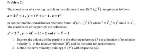 Problem 2: 
The coordinates of a moving particle in the reference frame R(0,vector i,vector j,vector k) are given as follows:
x=2t^3+1, y=4t^2+t-1, z=t^2
In another mobile (translational) reference frame R'(0',vector i, vector j,vector k) where vector t=vector t, vector j=vector j and vector k=vector k', 
The coordinates of the particle are defined as:
x'=2t^3, y'=4t^2-3t+2 and z'=t^2-5
1- Express the velocity of the particle in the absolute reference (R) as a function of its relative 
velocity V_r in the relative reference (R') ) and do the same for accelerations. 
2- Define the drive velocity (training) of (R') with respect to (R).