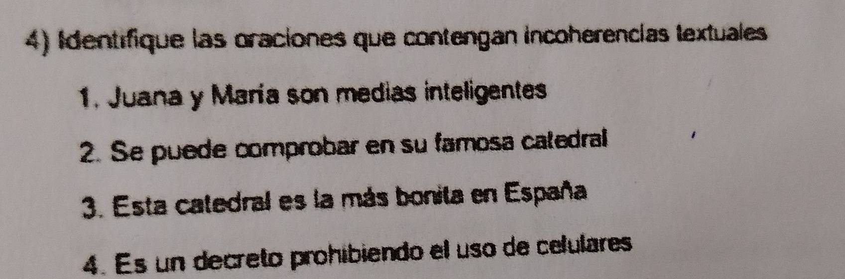 Identífique las oraciones que contengan incoherencías textuales 
1. Juana y María son medias inteligentes 
2. Se puede comprobar en su famosa caledral 
3. Esta catedral es la más bonita en España 
4. Es un decreto prohibiendo el uso de celulares