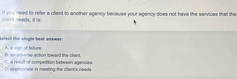 If you need to refer a client to another agency because your agency does not have the services that the
client needs, it is:
Select the single best answer:
A. a sign of failure.
B. an adverse action toward the client.
C. a result of competition between agencies.
D. appropriate in meeting the client's needs.