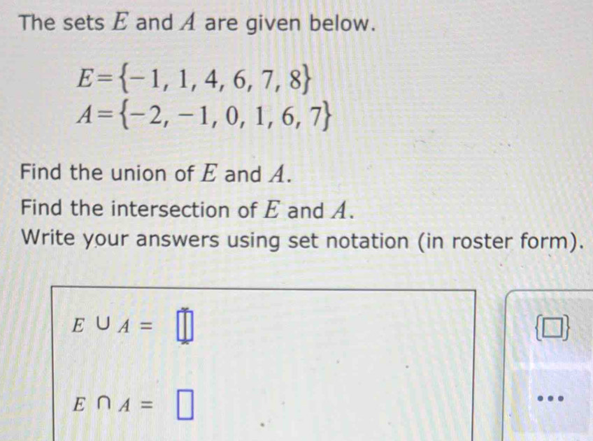 The sets E and A are given below.
E= -1,1,4,6,7,8
A= -2,-1,0,1,6,7
Find the union of E and A. 
Find the intersection of E and A. 
Write your answers using set notation (in roster form).
E∪ A=□
□
E∩ A= □ 
…