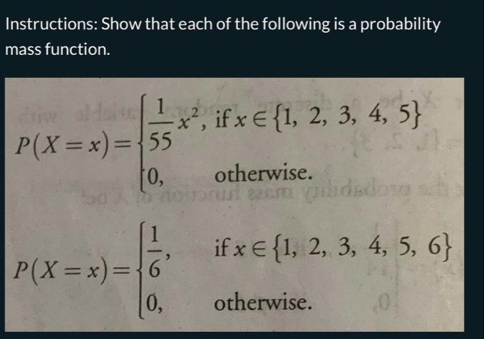 Instructions: Show that each of the following is a probability
mass function.
P(X=x)=beginarrayl  1/55 x^2,ifx∈  1,2,3,4,5  0,otherwise.endarray.
P(X=x)=beginarrayl  1/6 ,ifx∈  1,2,3,4,5,6  0,otherwise.endarray.