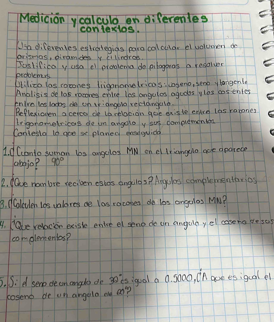 Medicionycalculo en diferentes 
conteslos. 
Ksa diferentes estrategias paracalcolar el vuolumen de 
prismas, piramdes y cillindres. 
Joslifica y usa el problema de pilagoras a resolver 
problemus 
Otiliza las rocones lrigonome (ricas: coseno, senoy langenle 
Analisis de las racones enire lbs angolos agudosylbs cosentes 
enlro los laobs de on triangolo rectangelo. 
Reflexionen acerca de larelacion goe existe entre las ratones 
trigonometricas de on angolo y sos complementos 
Contesla to goe se planed enseguida 
1. C Ccanto soman los angolos MN on el triangelo aoe aparece 
abajo? 90°
2. daue nam bre reciben estos angilos? Angulos complementarios 
B. (Calculen los valores de las racones do lbs angolos MM? 
A. Oue relacion exisle entre el seno de an angalay el coseno resos 
complementos? 
5. S:d seno de on angdo de 30 is igual a 0. 5000, in aoe esigcalel 
coseno de on angolo ele og?