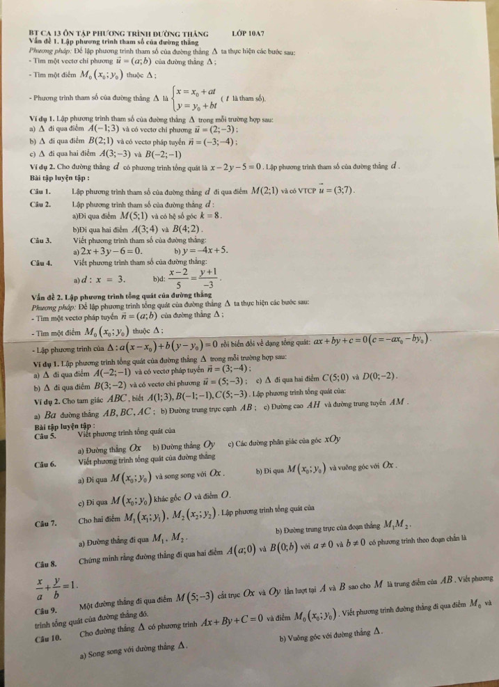 Bt Ca 13 ôn tập phương trình đường tháng LỚP 10A7
Vấn đề 1. Lập phương trình tham số của đường thắng
Phương pháp: Để lập phương trình tham số của đường thẳng Δ ta thực hiện các bước sau:
- Tìm một vectơ chỉ phương vector u=(a;b) của đường thẳng A ;
- Tìm một điểm M_0(x_0;y_0) thuộc ∆ ;
- Phương trình tham số của đường thẳng Δ là beginarrayl x=x_0+at y=y_0+btendarray. ( 1 là tham số).
Ví dụ 1. Lập phương trình tham số của đường thẳng A trong mỗi trường hợp sau:
a) ∆ đi qua điểm A(-1;3) và có vectơ chỉ phương vector u=(2;-3) :
b) ∆ di qua điểm B(2;1) và có vectơ pháp tuyển vector n=(-3;-4)
c) ∆ đi qua hai điểm A(3;-3) và B(-2;-1)
Ví dụ 2. Cho đường thẳng đ có phương trình tổng quát là x-2y-5=0. Lập phương trình tham số của đường thẳng ơ .
Bài tập luyện tập :
Câu 1. Lập phương trình tham số của đường thẳng đ đi qua điểm M(2;1) và có VTCP vector u=(3;7).
Câu 2.  Lập phương trình tham số của đường thẳng đ :
a)Đi qua điểm M(5;1) và có hệ số góc k=8.
b)Đi qua hai điểm A(3;4) và B(4;2).
Câu 3, Viết phương trình tham số của đường thẳng:
a) 2x+3y-6=0. b) y=-4x+5.
Câu 4.  Viết phương trình tham số của đường thẳng:
a) d:x=3. b)d:  (x-2)/5 = (y+1)/-3 .
Vấn đề 2. Lập phương trình tổng quát của đường thắng
Phương pháp: Để lập phương trình tổng quát của đường thắng Δ ta thực hiện các bước sau:
- Tìm một vectơ pháp tuyển vector n=(a;b) của đường thẳng A;
- Tìm một điểm M_0(x_0;y_0) thuộc Δ ;
- Lập phương trình của △ :a(x-x_0)+b(y-y_0)=0 rồi biến đổi về dạng tổng quát: ax+by+c=0(c=-ax_0-by_0).
Vi dụ 1. Lập phương trình tổng quát của đường thẳng Δ trong mỗi trường hợp sau:
a) Δ đi qua điểm A(-2;-1) và có vectơ pháp tuyến vector n=(3;-4)
b) Δ đi qua điểm B(3;-2) và có vectơ chỉ phương vector u=(5;-3); c) ∆ đi qua hai điểm C(5;0) D(0;-2).
Vi dụ 2. Cho tam giác ABC , biết A(1;3),B(-1;-1),C(5;-3). Lập phương trình tổng quát của:
a) Ba dường thẳng AB, BC, AC ; b) Đường trung trực cạnh AB ; c) Đường cao AH và đường trung tuyến AM .
Bài tập luyện tập :
Câu 5. Viết phương trình tổng quát của
a) Đường thẳng Ox b) Đường thẳng Oy c) Các đường phân giác của góc xOy
Câu 6. Viết phương trình tổng quát của đường thắng
a) Đi qua M(x_0;y_0) và song song với Ox , b) Di qua M(x_0;y_0) và vuông góc với Ox .
c) Đi qua M(x_0;y_0) khác gốc O và điểm O,
Câu 7. Cho hai điểm M_1(x_1;y_1),M_2(x_2;y_2). Lập phương trình tổng quát của
a) Đường thẳng đi qua M_1,M_2. b) Đường trung trực của đoạn thắng M_1M_2.
Câu 8. Chứng minh rằng đường thẳng đi qua hai điểm A(a;0) và B(0;b) với a!= 0 và b!= 0 có phương trình theo đoạn chấn là
 x/a + y/b =1.
Câu 9. Một đường thắng đi qua điểm M(5;-3) cất trục OX và Oy lần lượt tại A và B sao cho M là trung điểm của AB. Viết phương
trình tổng quát của đường thẳng đó.
Câu 10. Cho đường thắng Δ có phương triình Ax+By+C=0 và điểm M_0(x_0;y_0). Viết phương trình đường thẳng đi qua điểm M_0 và
a) Song song với đường thẳng △. b) Vuỡng góc với đường thẳng △.