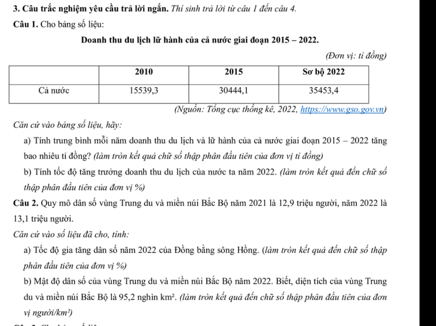 Câu trắc nghiệm yêu cầu trã lời ngắn. Thí sinh trả lời từ câu 1 đến câu 4. 
Câu 1. Cho bảng số liệu: 
Doanh thu du lịch lữ hành của cả nước giai đoạn 2015 - 2022. 
(Đơn vị: tỉ đồng) 
(Nguồn: Tổng cục thổng kê, 2022, https://www.gso.gov.vn) 
Cn cứ vào bảng số liệu, hãy: 
a) Tính trung bình mỗi năm doanh thu du lịch và lữ hành của cả nước giai đoạn 2015 - 2022 tăng 
bao nhiêu ti đồng? (làm tròn kết quả chữ số thập phân đầu tiên của đơn vị tỉ đồng) 
b) Tính tốc độ tăng trưởng doanh thu du lịch của nước ta năm 2022. (làm tròn kết quả đến chữ số 
thập phân đầu tiên của đơn vị %) 
Câu 2. Quy mô dân số vùng Trung du và miền núi Bắc Bộ năm 2021 là 12,9 triệu người, năm 2022 là 
13,1 triệu người. 
Căn cứ vào số liệu đã cho, tính: 
a) Tốc độ gia tăng dân số năm 2022 của Đồng bằng sông Hồng. (làm tròn kết quả đến chữ số thập 
phân đầu tiên của đơn vị %) 
b) Mật độ dân số của vùng Trung du và miền núi Bắc Bộ năm 2022. Biết, diện tích của vùng Trung 
du và miền núi Bắc Bộ là 95, 2 nghìn km^2. (làm tròn kết quả đến chữ số thập phân đầu tiên của đơn 
vị người/km²)