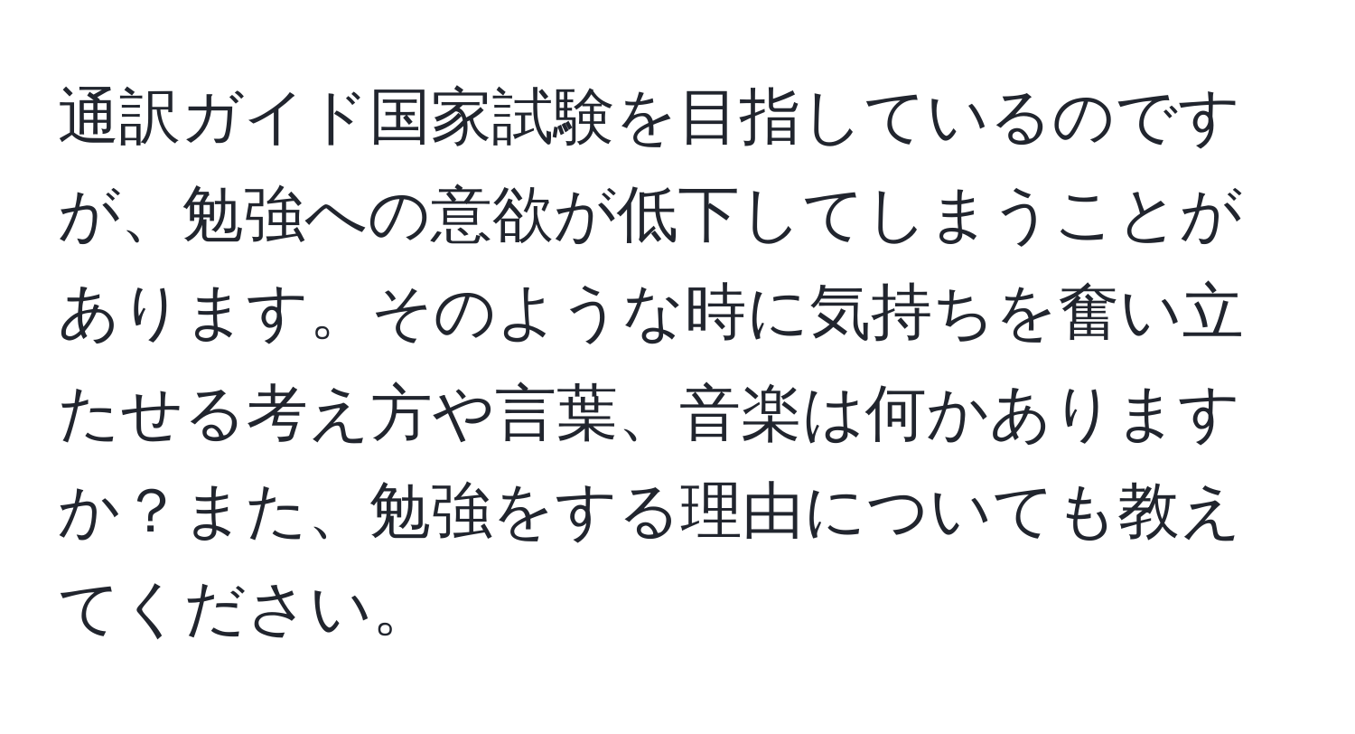 通訳ガイド国家試験を目指しているのですが、勉強への意欲が低下してしまうことがあります。そのような時に気持ちを奮い立たせる考え方や言葉、音楽は何かありますか？また、勉強をする理由についても教えてください。