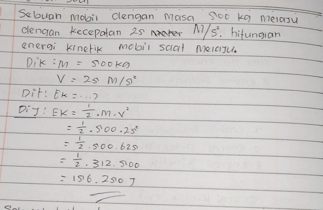 Sebuah mobii clengan Masa Soo kg melaju 
clengan kecepatan 25 1 M/S^2. hifungian 
anergi kinerik mobil scal melaJu 
DiK : M=500kg
V=2sM/s^2
Dif: Ek=·s
Diy! Ek= 1/2 · m· v^2
= 1/2 · 5.00· 25^2
= 1/2 ,500.625
= 1/2 .312.5100
=156.2507