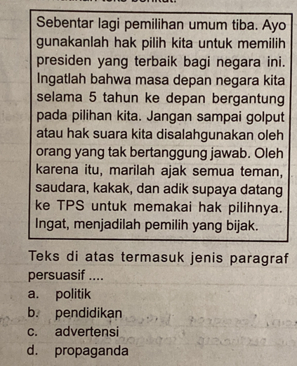 Sebentar lagi pemilihan umum tiba. Ayo
gunakanlah hak pilih kita untuk memilih
presiden yang terbaik bagi negara ini.
Ingatlah bahwa masa depan negara kita
selama 5 tahun ke depan bergantung
pada pilihan kita. Jangan sampai golput
atau hak suara kita disalahgunakan oleh
orang yang tak bertanggung jawab. Oleh
karena itu, marilah ajak semua teman,
saudara, kakak, dan adik supaya datang
ke TPS untuk memakai hak pilihnya.
Ingat, menjadilah pemilih yang bijak.
Teks di atas termasuk jenis paragraf
persuasif ....
a. politik
b. pendidikan
c. advertensi
d. propaganda