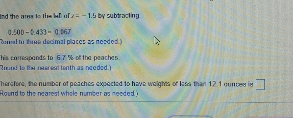 ind the area to the left of z=-1.5 by subtracting.
0.500-0.433=0.067
Round to three decimal places as needed.) 
his corresponds to 6.7 % of the peaches. 
Round to the nearest tenth as needed.) 
herefore, the number of peaches expected to have weights of less than 12.1 ounces is □. 
Round to the nearest whole number as needed.)