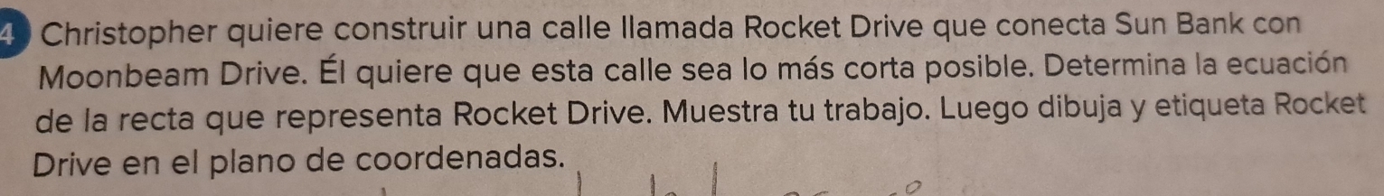 Christopher quiere construir una calle llamada Rocket Drive que conecta Sun Bank con 
Moonbeam Drive. Él quiere que esta calle sea lo más corta posible. Determina la ecuación 
de la recta que representa Rocket Drive. Muestra tu trabajo. Luego dibuja y etiqueta Rocket 
Drive en el plano de coordenadas.