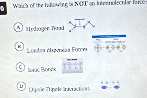 Which of the following is NOT an intermolecular force?
a
A Hydrogen Bond
B
London dispersion Forces
C Ionic Bonds
D Dipole-Dipole Interactions