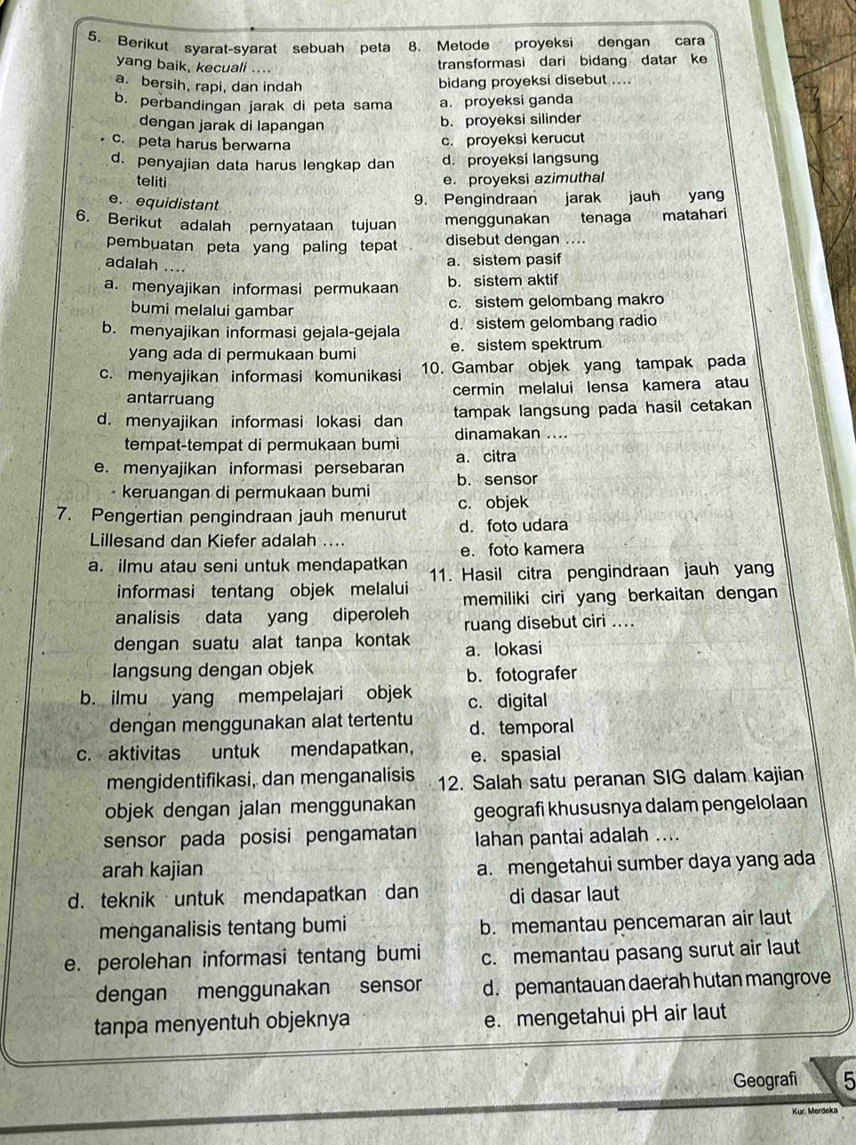 Berikut syarat-syarat sebuah peta 8. Metode proyeksi dengan cara
yang baik, kecuali ....
transformasi dari bidang datar ke
a. bersih, rapi, dan indah
bidang proyeksi disebut ....
b. perbandingan jarak di peta sama a. proyeksi ganda
dengan jarak di lapangan b. proyeksi silinder
c. peta harus berwarna
c. proyeksi kerucut
d. penyajian data harus lengkap dan d. proyeksi langsung
teliti e. proyeksi azimuthal
e. equidistant
9. Pengindraan jarak jauh yang
6. Berikut adalah pernyataan tujuan menggunakan tênaga matahari
pembuatan peta yang paling tepat disebut dengan ....
adalah ....
a. sistem pasif
a. menyajikan informasi permukaan b. sistem aktif
bumi melalui gambar c. sistem gelombang makro
b. menyajikan informasi gejala-gejala d. sistem gelombang radio
yang ada di permukaan bumi e. sistem spektrum
c. menyajikan informasi komunikasi 10. Gambar objek yang tampak pada
cermin melalui lensa kamera atau
antarruang
d. menyajikan informasi lokasi dan tampak langsung pada hasil cetakan
tempat-tempat di permukaan bumi dinamakan ....
e. menyajikan informasi persebaran a. citra
- keruangan di permukaan bumi b. sensor
7. Pengertian pengindraan jauh menurut c. objek
Lillesand dan Kiefer adalah .... d. foto udara
e. foto kamera
a. ilmu atau seni untuk mendapatkan 11. Hasil citra pengindraan jauh yang
informasi tentang objek melalui memiliki ciri yang berkaitan dengan 
analisis data yang diperoleh ruang disebut ciri ....
dengan suatu alat tanpa kontak a. lokasi
langsung dengan objek
b. fotografer
b. ilmu yang mempelajari objek c. digital
dengan menggunakan alat tertentu d. temporal
c. aktivitas untuk mendapatkan， e. spasial
mengidentifikasi, dan menganalisis 12. Salah satu peranan SIG dalam kajian
objek dengan jalan menggunakan geografi khususnya dalam pengelolaan
sensor pada posisi pengamatan lahan pantai adalah ....
arah kajian
a. mengetahui sumber daya yang ada
d. teknik untuk mendapatkan dan di dasar laut
menganalisis tentang bumi
b. memantau pencemaran air laut
e. perolehan informasi tentang bumi c. memantau pasang surut air laut
dengan menggunakan sensor d. pemantauan daerah hutan mangrove
tanpa menyentuh objeknya e. mengetahui pH air laut
Geografi 5
Kur Merdeka