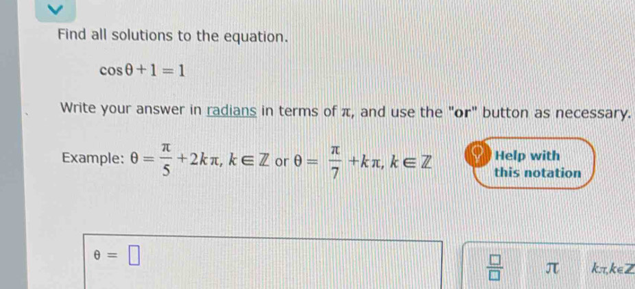 Find all solutions to the equation.
cos θ +1=1
Write your answer in radians in terms of π, and use the "or" button as necessary. 
Help with 
Example: θ = π /5 +2kπ , k∈ Z or θ = π /7 +kπ , k∈ Z this notation
θ =□
 □ /□   π kπ, k∈Z