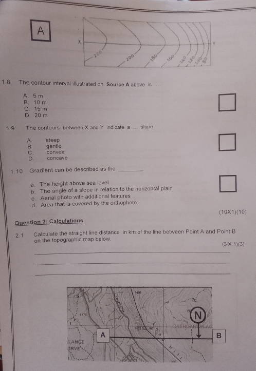 A
1.8 The contour interval illustrated on Source A above is
A. 5 m
B. 10 m
C. 15 m
□
|
D. 20 m
1.9 The contours between X and Y indicate a ... slope
A. steep
B. gentle
C. convex
D. concave
1.10 Gradient can be described as the_
a. The height above sea level
b. The angle of a slope in relation to the horizontal plain
c. Aerial photo with additional features
d. Area that is covered by the orthophoto
10X 1)(10)
Question 2: Calculations
2.1 Calculate the straight line distance in km of the line between Point A and Point B
on the topographic map below.
(3* 1)(3)
_
_
_