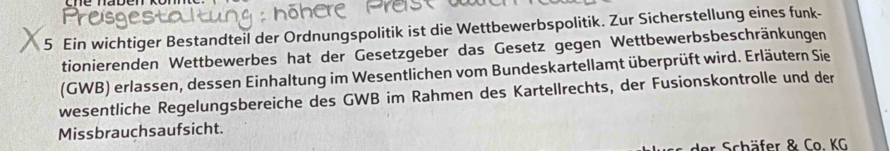 Ein wichtiger Bestandteil der Ordnungspolitik ist die Wettbewerbspolitik. Zur Sicherstellung eines funk- 
tionierenden Wettbewerbes hat der Gesetzgeber das Gesetz gegen Wettbewerbsbeschränkungen 
(GWB) erlassen, dessen Einhaltung im Wesentlichen vom Bundeskartellamt überprüft wird. Erläutern Sie 
wesentliche Regelungsbereiche des GWB im Rahmen des Kartellrechts, der Fusionskontrolle und der 
Missbrauchsaufsicht. 
der Schäfer & Co. KG