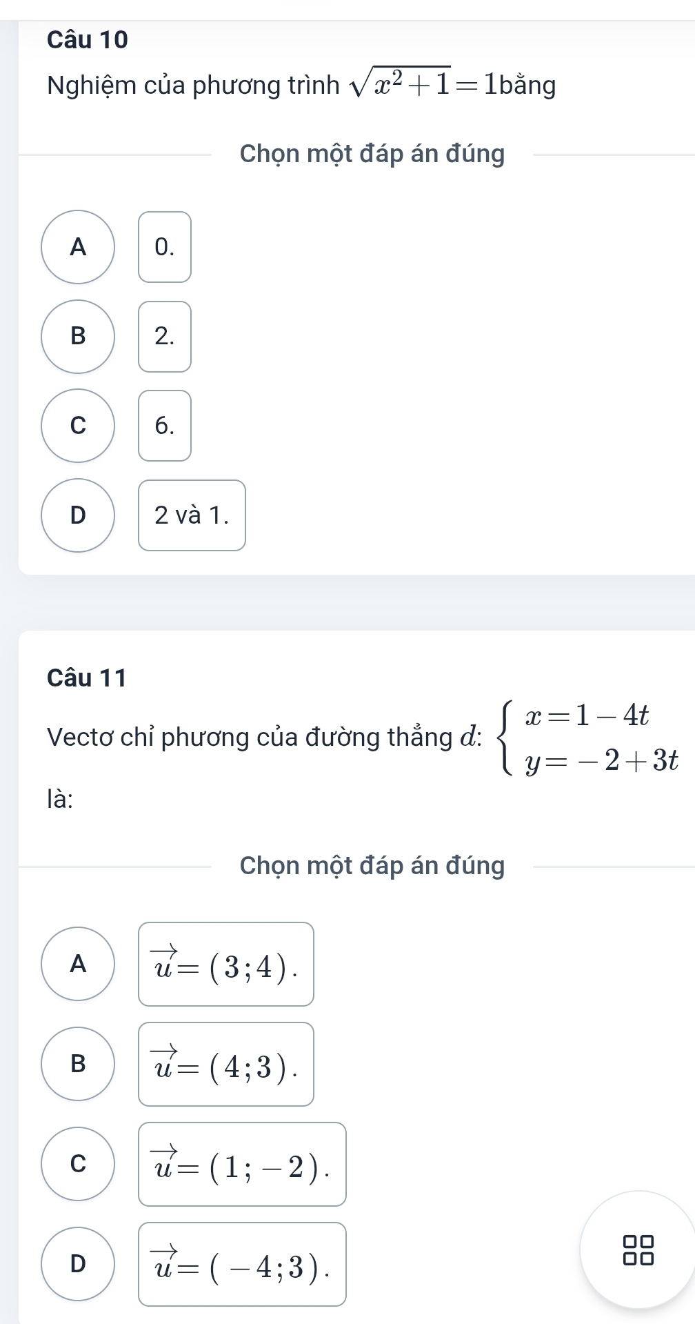 Nghiệm của phương trình sqrt(x^2+1)=1 bằng
Chọn một đáp án đúng
A 0.
B 2.
C 6.
D 2 và 1.
Câu 11
Vectơ chỉ phương của đường thắng đ: beginarrayl x=1-4t y=-2+3tendarray.
là:
Chọn một đáp án đúng
A vector u=(3;4).
B vector u=(4;3).
C vector u=(1;-2).
D vector u=(-4;3).