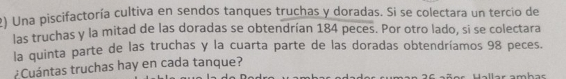 Una piscifactoría cultiva en sendos tanques truchas y doradas. Si se colectara un tercio de 
las truchas y la mitad de las doradas se obtendrían 184 peces. Por otro lado, si se colectara 
la quinta parte de las truchas y la cuarta parte de las doradas obtendríamos 98 peces. 
¿Cuántas truchas hay en cada tanque?