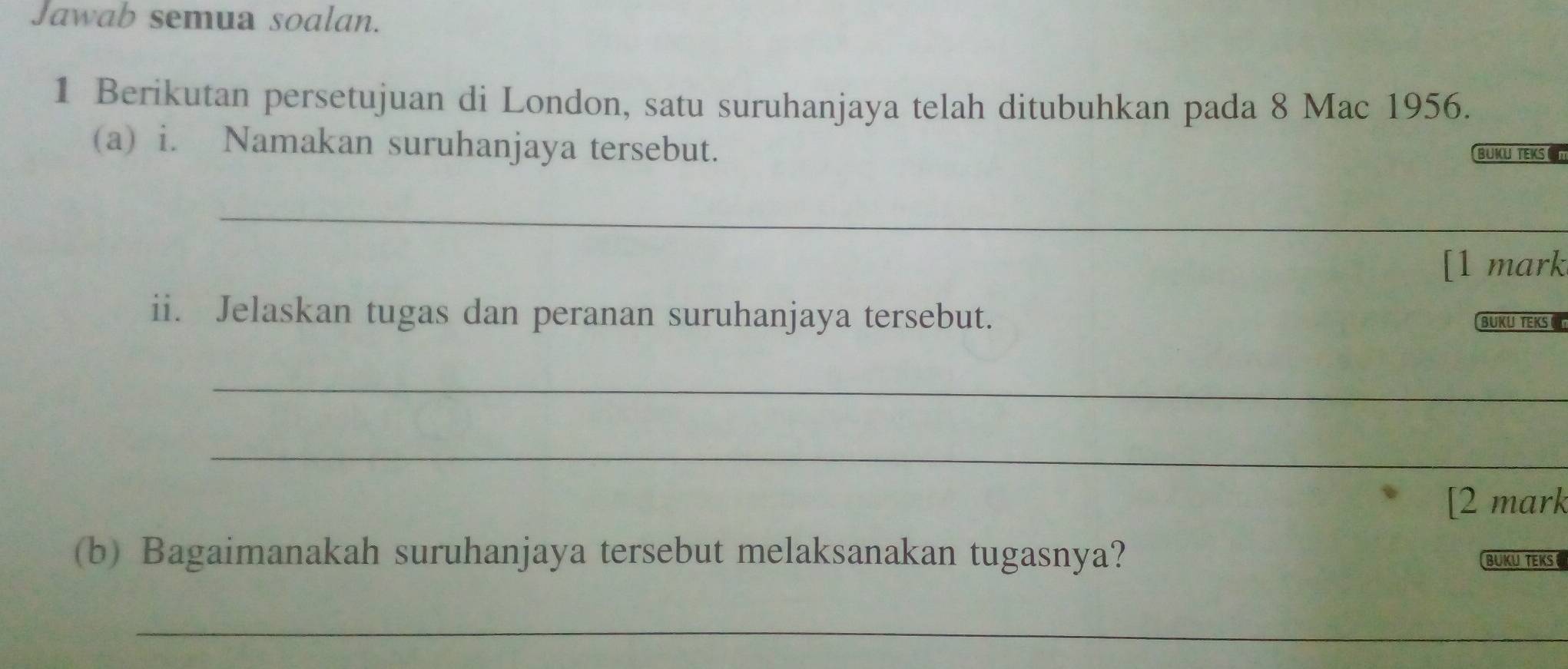 Jawab semua soalan. 
1 Berikutan persetujuan di London, satu suruhanjaya telah ditubuhkan pada 8 Mac 1956. 
(a) i. Namakan suruhanjaya tersebut. 
BUKU TEKS C 
_ 
[1 mark 
ii. Jelaskan tugas dan peranan suruhanjaya tersebut. BURUNTERST 
_ 
_ 
[2 mark 
(b) Bagaimanakah suruhanjaya tersebut melaksanakan tugasnya? BUKUTEKS 
_