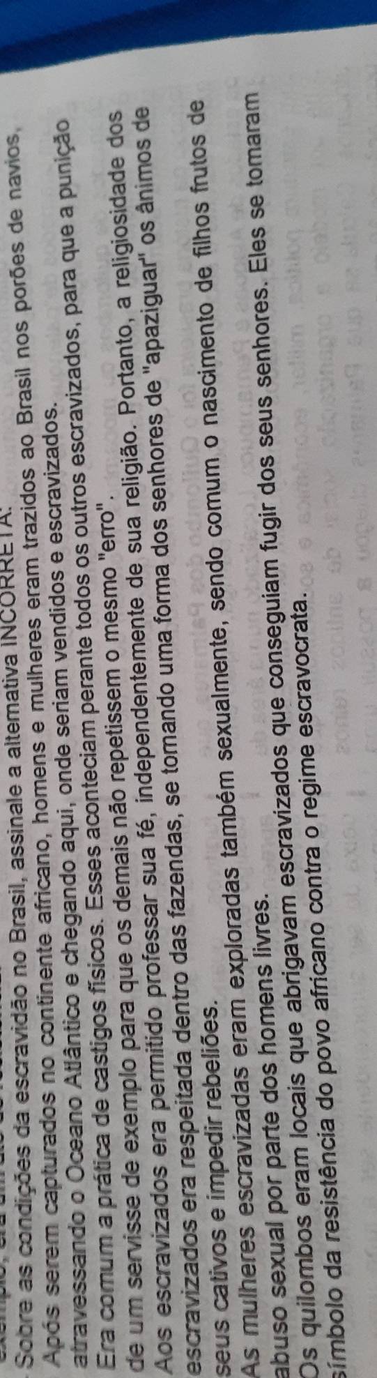 Sobre as condições da escravidão no Brasil, assinale a altemativa INCORRETA;
Após serem capturados no continente africano, homens e mulheres eram trazidos ao Brasil nos porões de navios,
atravessando o Oceano Atlântico e chegando aqui, onde seriam vendidos e escravizados.
Era comum a prática de castigos físicos. Esses aconteciam perante todos os outros escravizados, para que a punição
de um servisse de exemplo para que os demais não repetissem o mesmo "erro".
Aos escravizados era permitido professar sua fé, independentemente de sua religião. Portanto, a religiosidade dos
escravizados era respeitada dentro das fazendas, se tomando uma forma dos senhores de ''apaziguar'' os ânimos de
seus cativos e impedir rebeliões.
As mulheres escravizadas eram exploradas também sexualmente, sendo comum o nascimento de filhos frutos de
abuso sexual por parte dos homens livres.
Os quilombos eram locais que abrigavam escravizados que conseguiam fugir dos seus senhores. Eles se tomaram
símbolo da resistência do povo africano contra o regime escravocrata.