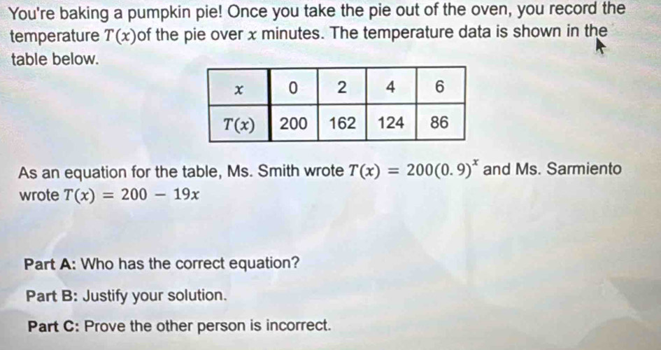 You're baking a pumpkin pie! Once you take the pie out of the oven, you record the
temperature T(x) of the pie over x minutes. The temperature data is shown in the
table below.
As an equation for the table, Ms. Smith wrote T(x)=200(0.9)^x and Ms. Sarmiento
wrote T(x)=200-19x
Part A: Who has the correct equation?
Part B: Justify your solution.
Part C: Prove the other person is incorrect.