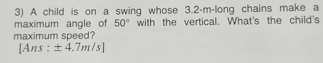 A child is on a swing whose 3.2-m -long chains make a 
maximum angle of 50° with the vertical. What's the child's 
maximum speed? 
[Ans : ± 4.7m/s]