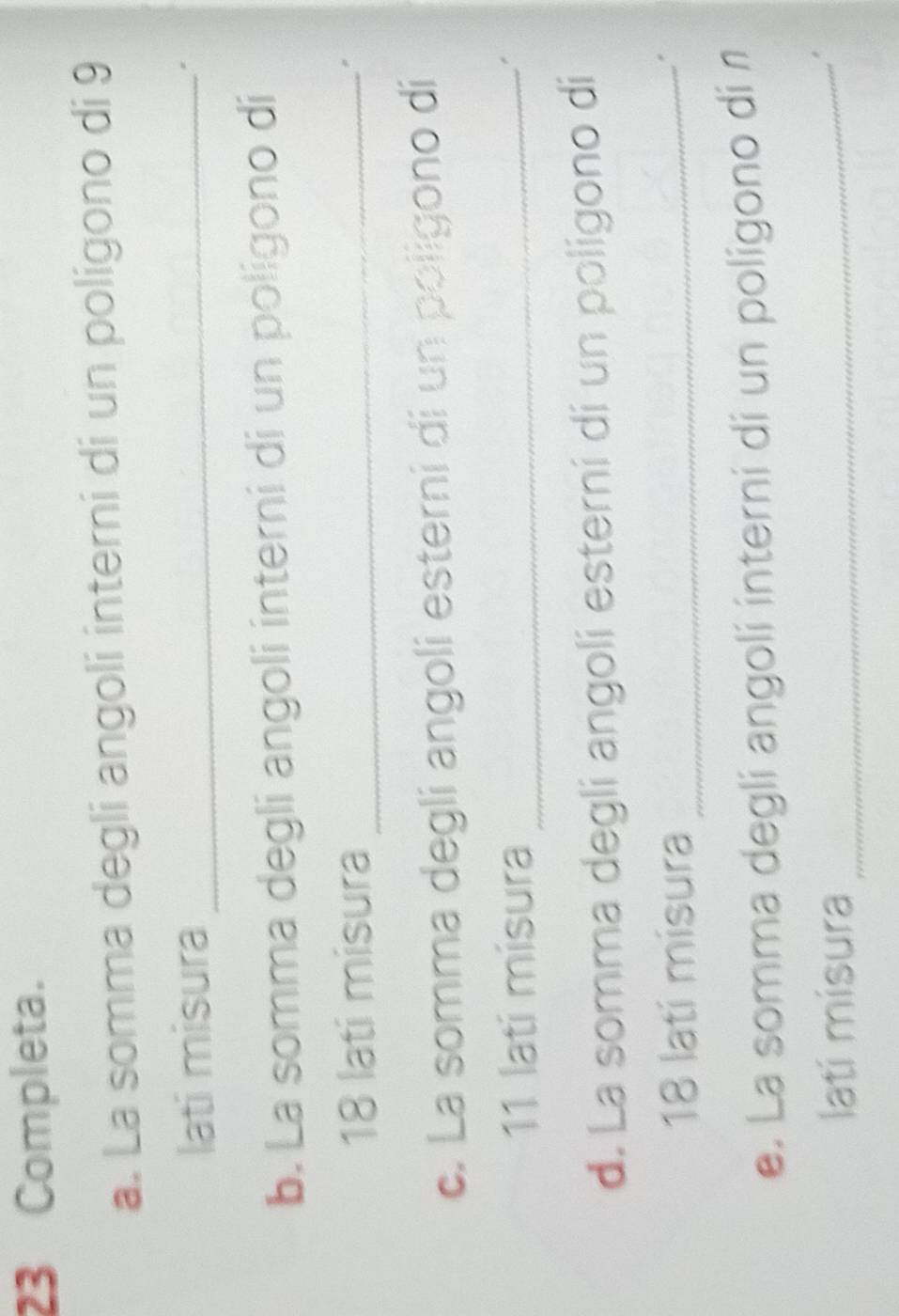 Completa. 
a. La somma degli angoli interni di un poligono di 9
lati misura_ 
b. La somma degli angoli interni di un poligono di
18 lati misura_ 
" 
c. La somma degli angoli esterni di un poligono di
11 lati misura_ 
d. La somma degli angoli esterni di un poligono di
18 latí misura_ 
. 
e. La somma degli angoli interni di un poligono di n 
latí misura_ 
.