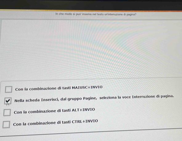 In che modo si puo' inserire nel testo un'interruzione di pagina?
Con la combinazione di tasti MAIUSC+INVIO
Nella scheda Inserisci, dal gruppo Pagine, seleziona la voce Interruzione di pagina.
Con la combinazione di tasti ALT+INVIO
Con la combinazione di tasti CTRL+INVIO