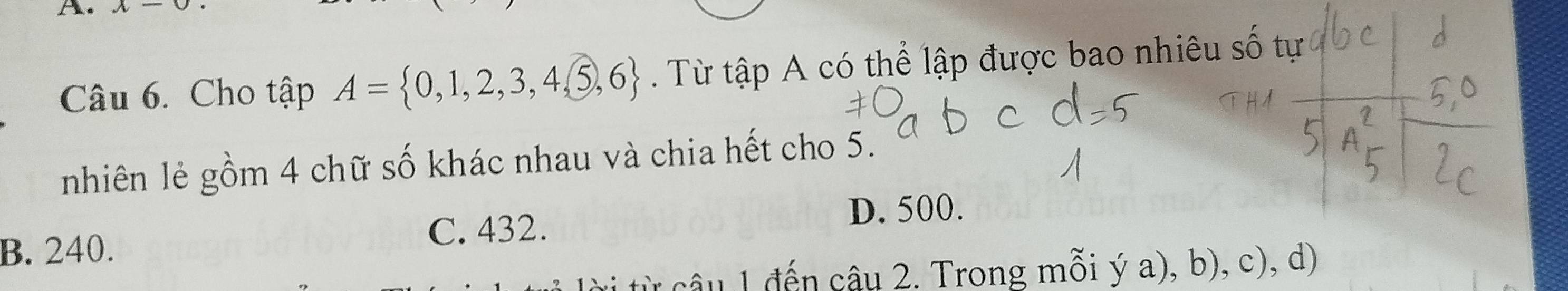 x-0
Câu 6. Cho tập A= 0,1,2,3,4,5,6. Từ tập A có thể lập được bao nhiêu số tự
nhiên lẻ gồm 4 chữ số khác nhau và chia hết cho 5.
B. 240. C. 432.
D. 500.
từ câu 1 đến câu 2. Trong mỗi ý a), b), c), d)