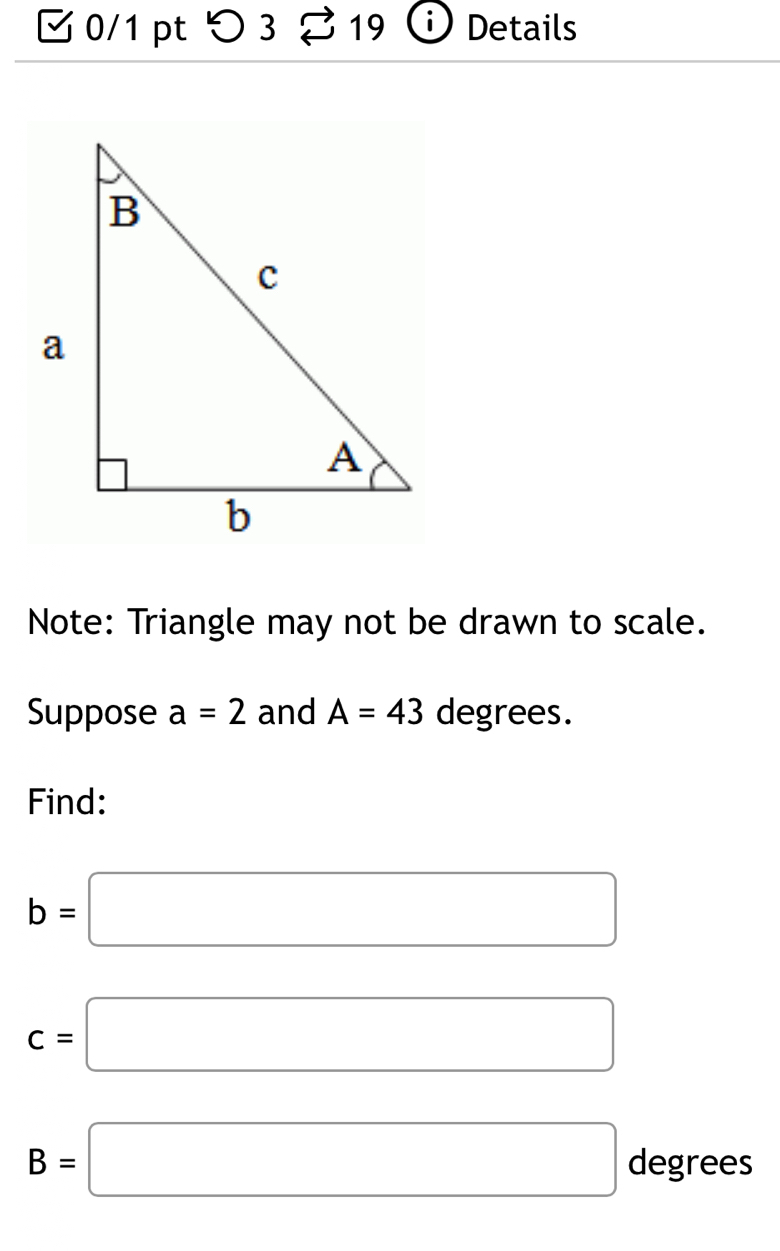 つ3 19 Details 
Note: Triangle may not be drawn to scale. 
Suppose a=2 and A=43 degrees. 
Find:
b=□
c=□
B=□ degrees