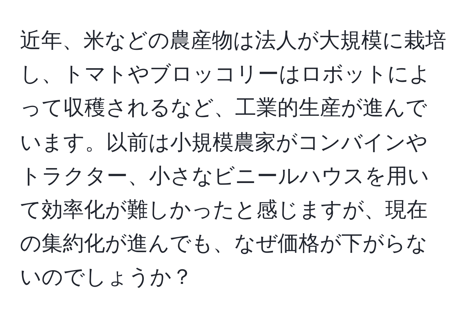 近年、米などの農産物は法人が大規模に栽培し、トマトやブロッコリーはロボットによって収穫されるなど、工業的生産が進んでいます。以前は小規模農家がコンバインやトラクター、小さなビニールハウスを用いて効率化が難しかったと感じますが、現在の集約化が進んでも、なぜ価格が下がらないのでしょうか？