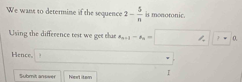 We want to determine if the sequence 2- 5/n  is monotonic. 
Using the difference test we get that s_n+1-s_n=□ ?□ 0. 
Hence, ? □ . 
Submit answer Next item