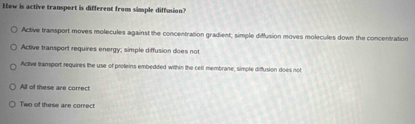 How is active transport is different from simple diffusion?
Active transport moves molecules against the concentration gradient; simple diffusion moves molecules down the concentration
Active transport requires energy; simple diffusion does not
Active transport requires the use of proteins embedded within the cell membrane; simple diffusion does not
All of these are correct
Two of these are correct