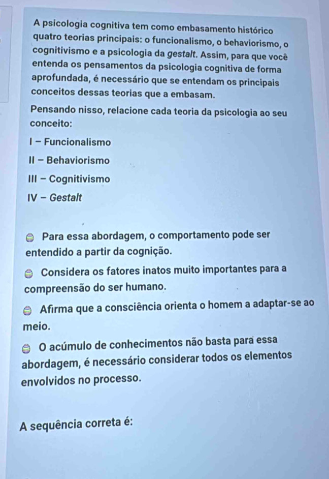 A psicologia cognitiva tem como embasamento histórico 
quatro teorias principais: o funcionalismo, o behaviorismo, o 
cognitivismo e a psicologia da gestalt. Assim, para que você 
entenda os pensamentos da psicologia cognitiva de forma 
aprofundada, é necessário que se entendam os principais 
conceitos dessas teorias que a embasam. 
Pensando nisso, relacione cada teoria da psicologia ao seu 
conceito: 
1 - Funcionalismo 
II - Behaviorismo 
III - Cognitivismo 
IV - Gestalt 
Para essa abordagem, o comportamento pode ser 
entendido a partir da cognição. 
Considera os fatores inatos muito importantes para a 
compreensão do ser humano. 
Afirma que a consciência orienta o homem a adaptar-se ao 
meio. 
O acúmulo de conhecimentos não basta para essa 
abordagem, é necessário considerar todos os elementos 
envolvidos no processo. 
A sequência correta é: