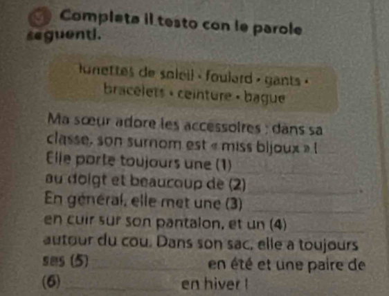 a Completa il testo con le parole 
seguent. 
onettes de soleil - foulard , gants « 
bracélets + ceinture « bague 
Ma sœur adore les accessoires : dans sa 
classe, son surnom est « miss bijoux » l 
_ 
Elle porte toujours une (1)_ 
au doigt et beaucoup de (2)_ . 
En général, elle met une (3)_ 
en cuir sur son pantalon, et un (4)_ 
autour du cou. Dans son sac, elle a toujours 
ses (5)_ en été et une paire de 
(6)_ en hiver !