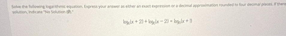 Solve the following logarithmic equation. Express your answer as either an exact expression or a decimal approximation rounded to four decimal places. If there 
solution, indicate "No Solution (Ø)."
log _6(x+2)+log _6(x-2)=log _6(x+1)