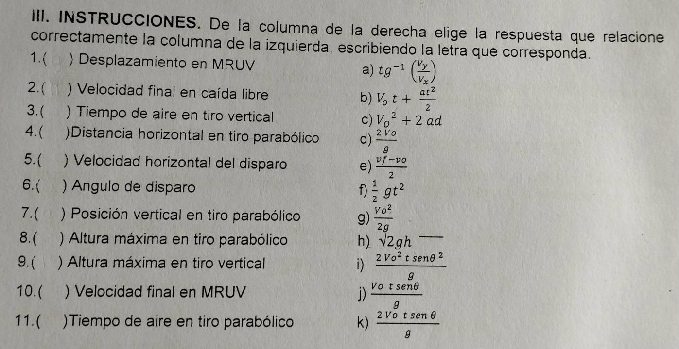 INSTRUCCIONES. De la columna de la derecha elige la respuesta que relacione 
correctamente la columna de la izquierda, escribiendo la letra que corresponda. 
1.( ) Desplazamiento en MRUV a) tg^(-1)(frac V_yV_x)
2.( ) Velocidad final en caída libre b) V_ot+ at^2/2 
3.( ) Tiempo de aire en tiro vertical c) V_o^(2+2ad
4.( )Distancia horizontal en tiro parabólico d) frac 2Vo)g
5.( ) Velocidad horizontal del disparo e)  (vf-vo)/2 
6.( ) Angulo de disparo f)  1/2 gt^2
7.( ) Posición vertical en tiro parabólico g)  Vo^2/2g 
8.( ) Altura máxima en tiro parabólico h) sqrt(2gh)overline 
9. ( ) Altura máxima en tiro vertical i)  2Vo^2tsenθ^2/g 
10.( ) Velocidad final en MRUV j)  Votsenθ /g 
11.( )Tiempo de aire en tiro parabólico k)  2Votsen θ /g 