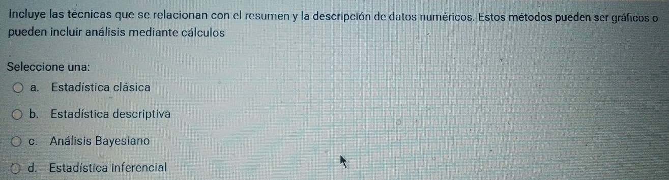 Incluye las técnicas que se relacionan con el resumen y la descripción de datos numéricos. Estos métodos pueden ser gráficos o
pueden incluir análisis mediante cálculos
Seleccione una:
a. Estadística clásica
b. Estadística descriptiva
c. Análisis Bayesiano
d. Estadística inferencial