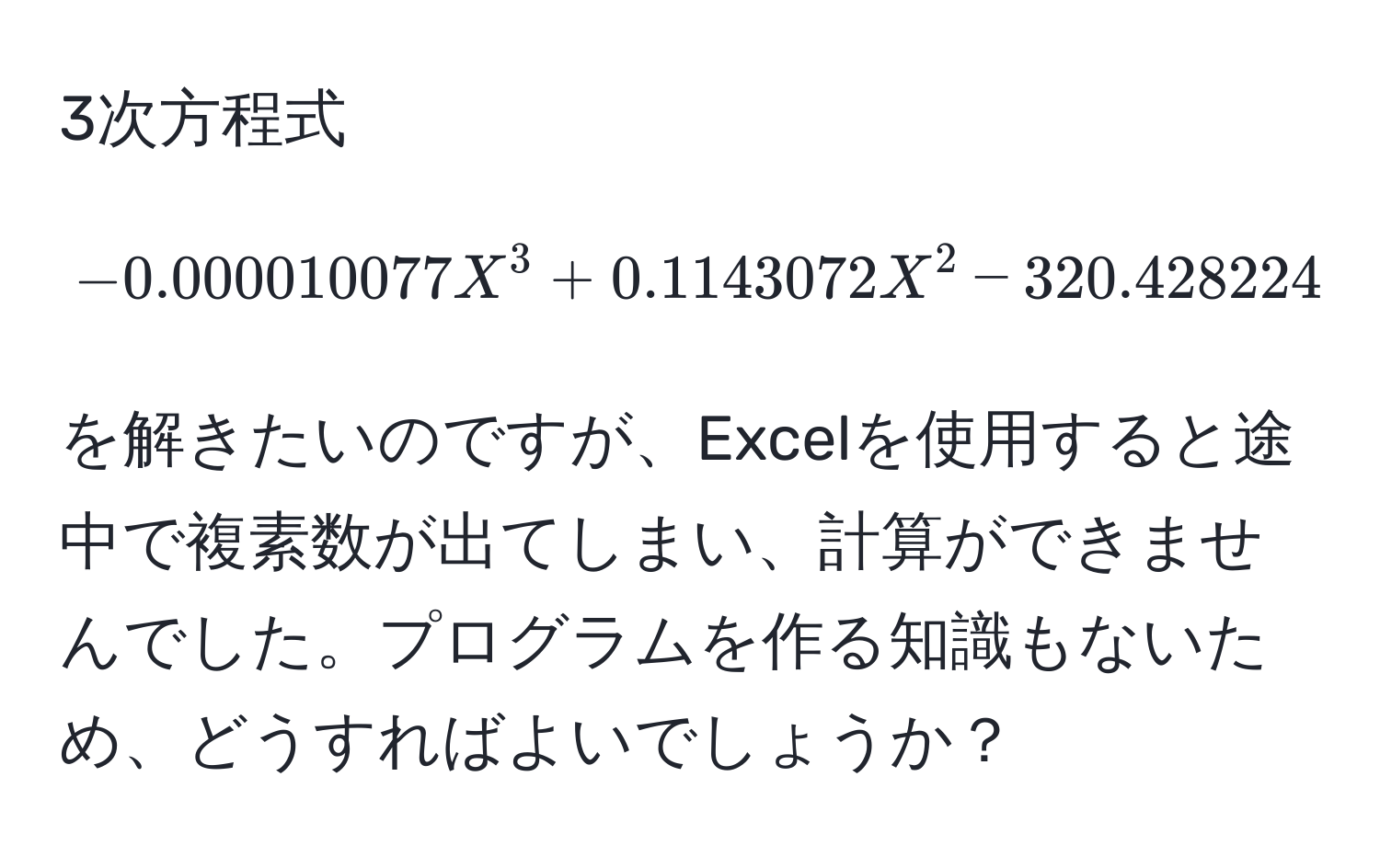 3次方程式  
[
-0.000010077X^3 + 0.1143072X^2 - 320.428224X + 131163.168 = 0
]  
を解きたいのですが、Excelを使用すると途中で複素数が出てしまい、計算ができませんでした。プログラムを作る知識もないため、どうすればよいでしょうか？