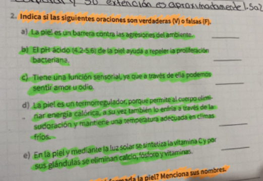 Indica si las siguientes oraciones son verdaderas (V) o falsas (F). 
a) La piel es un barrera contra las agresiones del ambiente._ 
b) El pH ácido (4,2-5.6) de la piel ayuda a repeler la proliferación 
bacteriana. 
_ 
c). Tiene una función sensorial, ya que a través de ella podemos 
sentir amor u odio. 
_ 
d) La piel es un termorregulador, porque permite al cuerpo elimi- 
nar energía calórica, a su vez también lo enfría a través de la 
sudoración y mantiene una temperatura adecuada en climas_ 
«frios. 
e) En la piel y mediante la luz solar se sintetiza la vitamina C y por_ 
sus glándulas se eliminan calcio, fósforo y vitaminas. 
nada la piel? Menciona sus nombres.