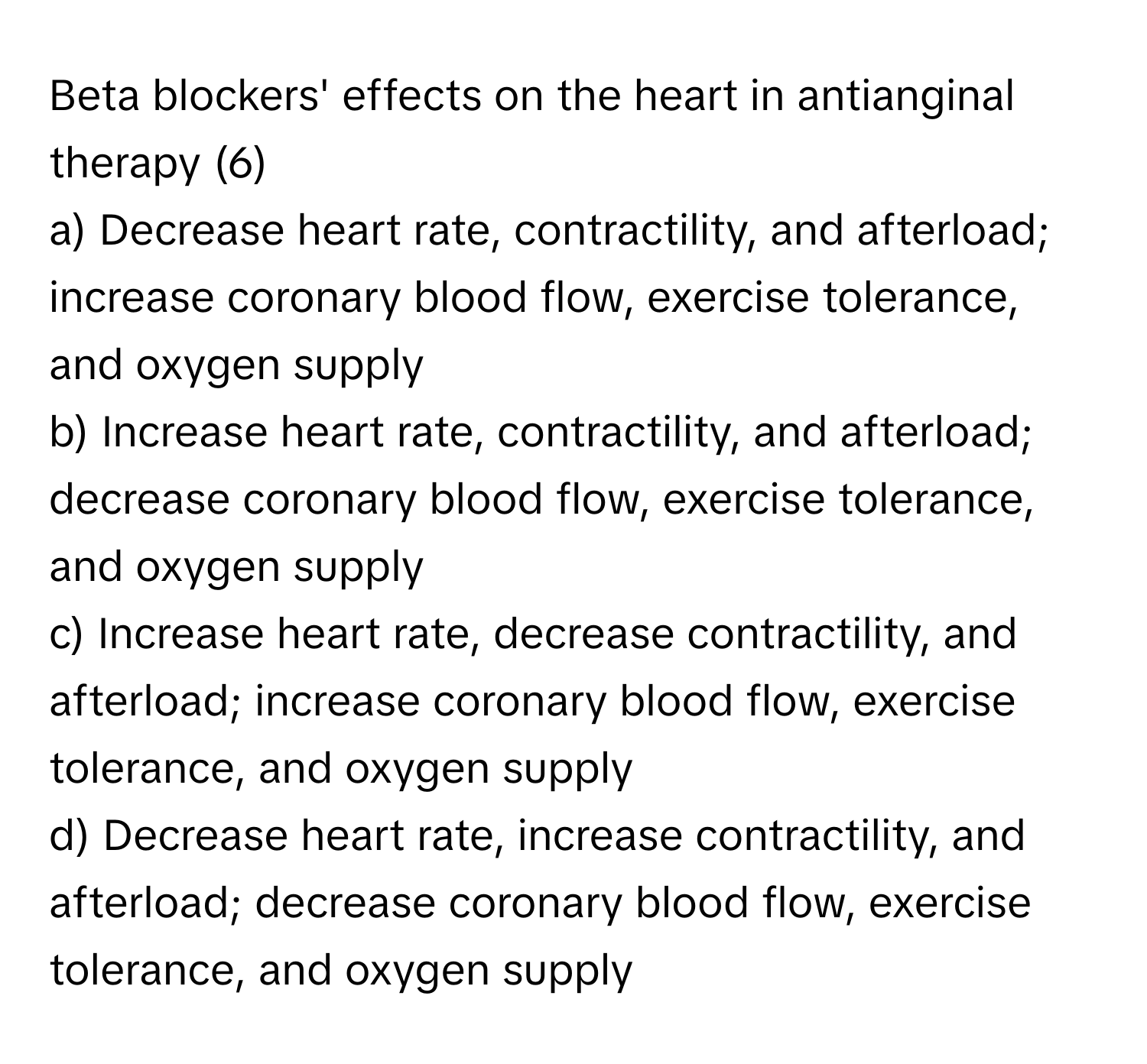 Beta blockers' effects on the heart in antianginal therapy (6)

a) Decrease heart rate, contractility, and afterload; increase coronary blood flow, exercise tolerance, and oxygen supply 
b) Increase heart rate, contractility, and afterload; decrease coronary blood flow, exercise tolerance, and oxygen supply 
c) Increase heart rate, decrease contractility, and afterload; increase coronary blood flow, exercise tolerance, and oxygen supply 
d) Decrease heart rate, increase contractility, and afterload; decrease coronary blood flow, exercise tolerance, and oxygen supply