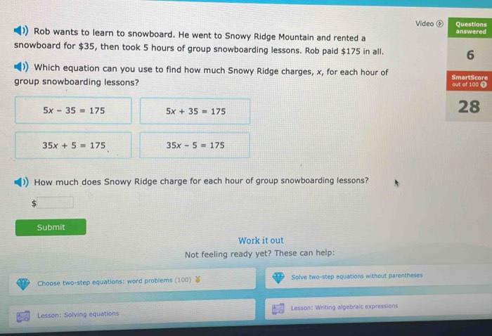 Video s
d
Rob wants to learn to snowboard. He went to Snowy Ridge Mountain and rented a
snowboard for $35, then took 5 hours of group snowboarding lessons. Rob paid $175 in all. 
Which equation can you use to find how much Snowy Ridge charges, x, for each hour of e
group snowboarding lessons?
5x-35=175 5x+35=175
35x+5=175 35x-5=175
How much does Snowy Ridge charge for each hour of group snowboarding lessons?
Submit
Work it out
Not feeling ready yet? These can help:
Choose two-step equations: word problems (100) Solve two-step equations without parentheses
Lesson: Solving equations Lesson: Writing algebraic expressions