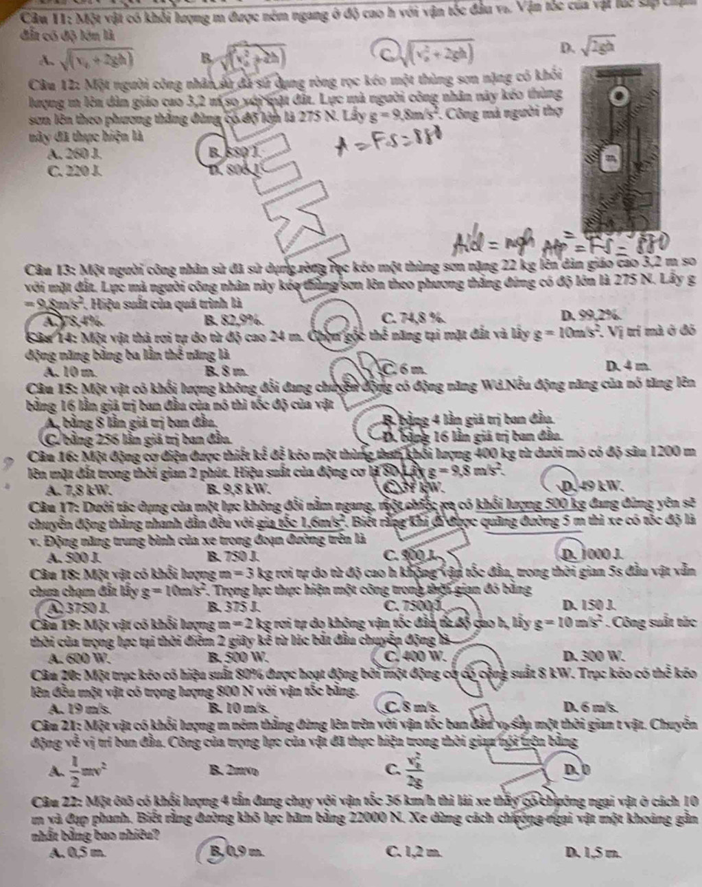 Một vật có khổi lượng m được ném ngang ở độ cao h với vận tốc đầu va. Vận tốc của vật lúc sắp chạn
đẫn có độ lớn là
A. sqrt((v_0)+2gh) B. (sqrt((x^2+2h)) sqrt ((v_0)^2+2gh)
D. sqrt(2gh)
Câu 12: Một người công nhân sử đã sử dụng ròng rọc kéo một thùng sơn nặng có khối
lượng m lên dàn giáo cao 3,2 m so với mật đất. Lực mà người công nhân này kéo thùng
sơn lên theo phương thắng đùng có độ lớn là 275 N. Lây g=9,8m/s^2.  Công mà người thợ
này đã thực hiện là
A. 260 J. B. 550´)
C. 220 J. D. 80B1
Câu 13: Một người công nhân sử đã sử dụng ròng rục kéo một thùng sơn nặng 22 kg lên dản giáo cao 3,2 m so
với mặt đất. Lực mà người công nhân này kéo thắng sơn lên theo phương thắng đứng có độ lớn là 275 N. Lây g
=_  xs^2. Hiệu suất của quá trình là
A 978,4% B. 82,9%. C. 74,8 %. D. 99,2%.
Câu 14: Một vật thả rơi tự do từ độ cao 24 m. Chợn gộc thể năng tại mặt đất và lây g=10m/s^2.. Vị trí mà ở đô
động năng bằng ba lần thể năng là
A. 10 m. B. 8 m. C 6 m D. 4 m.
Câu 15: Một vật có khối lượng không đổi đang chuyền động có động năng Wd Nếu động năng của nó tăng lên
bằng 16 lằn giá trị ban đầu của nó thì tốc độ của vật
A bằng 8 lần giá trị ban đầu, B bằng 4 lần giá trị ban đầu
(C. bằng 256 lần giá trị ban đầu. * Đ. bằng 16 lần giá trị ban đầu
Câu 16: Một động cơ điện được thiết kế đễ kóo một thùng than khổi lượng 400 kg từ dưới mô có độ sâu 1200 m
lên mặt đất trong thời gian 2 phút. Hiệu suất của động cơ là 80 L ấy g =9.8m/s^2
A. 7,8 kW. B. 9,8 kW. C3f IW. D. 49 kW.
Câu 17: Dưới tác dụng của một lực không đổi nằm ngang, một chiế; xa có khối lượng 500 kg đang đứng yên sẽ
chuyễn động thằng nhanh dẫn đều với gia tốc 1.6m/s^2 1. Biết rằng khi đi được quảng đường 5 m thì xe có tốc độ là
v. Động năng trung bình của xe trong đoạn đường trên là
A. 500 J. B. 750 J. C. 900 J D. 1000 J.
Câu 18: Một vật có khổi lượng m=3 kg rơi tự do từ độ cao h không vận tốc đầu, trong thời gian 5s đầu vật vẫn
chưa chạm đất lấy g=10m/s^2 F. Trọng lực thực hiện một công trong thời gian đó bằng
④  3750 J. B. 375 J. C. 7500 J D. 150 J.
Câu 19: Một vật có khối lượng m=2 kg rơi tự do không vận tốc đần ta độ cao h, lấy g=10m/s^2 Công suất tức
thời của trọng hực tại thời điễm 2 giây kể từ lúc bắt đầu chuyển động là
A. 600 W. B. 500 W. C. 400 W. D. 300 W.
Câu 20: Một trục kóo có hiệu suất 80% được hoạt động bởi một động cờ có cộng : : suất 8 kW. Trục kéo có thể kéo
lên đầu một vật có trọng lượng 800 N với vận tốc bằng.
A. 19 m/s. B. 10 m/s. C.8 m/s. D. 6 m s.
Câu 21: Một vật có khổi lượng m ném thắng đứng lên trên với vận tốc ban đầu vụ su một thời gian t vật. Chuyễn
động về vị trí ban đầu. Công của trọng lực của vật đã thực hiện trong thời giau nội trện bằng
A.  1/2 mv^2 B. 2πNo C. frac (v_0)^22g D. 0
Câu 22: Một ôtô có khối lượng 4 tấn đang chạy với vận tốc 36 km/h thì lái xe thấy có chướng ngại vật ở cách 10
m và Cạp phanh. Biết rằng đường khô lực hàm bằng 22000 N. Xe dùng cách chương ngại vật một khoảng gần
nhất bằng bao nhiêu?
A. 0,5 m. B, 0,9 m. C. 1,2 m. D. 1,5 m.